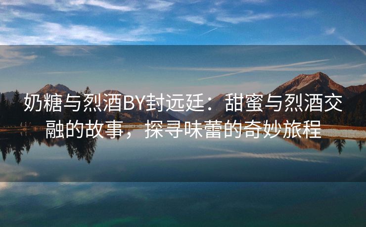 奶糖与烈酒BY封远廷：甜蜜与烈酒交融的故事，探寻味蕾的奇妙旅程