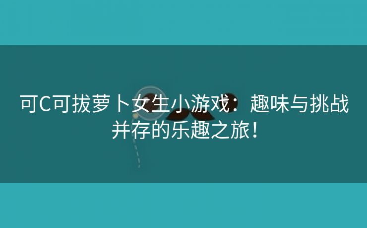 可C可拔萝卜女生小游戏：趣味与挑战并存的乐趣之旅！