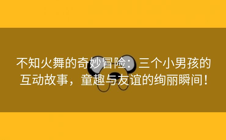 不知火舞的奇妙冒险：三个小男孩的互动故事，童趣与友谊的绚丽瞬间！