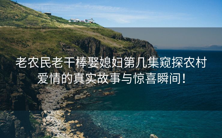 老农民老干棒娶媳妇第几集窥探农村爱情的真实故事与惊喜瞬间！