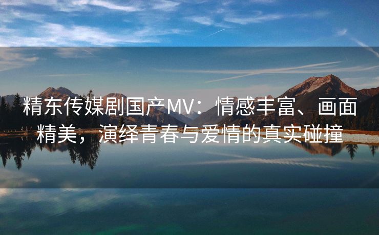 精东传媒剧国产MV：情感丰富、画面精美，演绎青春与爱情的真实碰撞