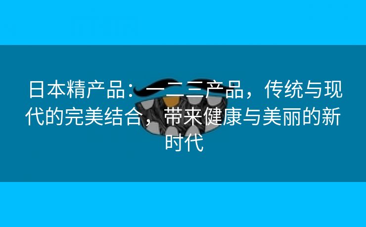 日本精产品：一二三产品，传统与现代的完美结合，带来健康与美丽的新时代