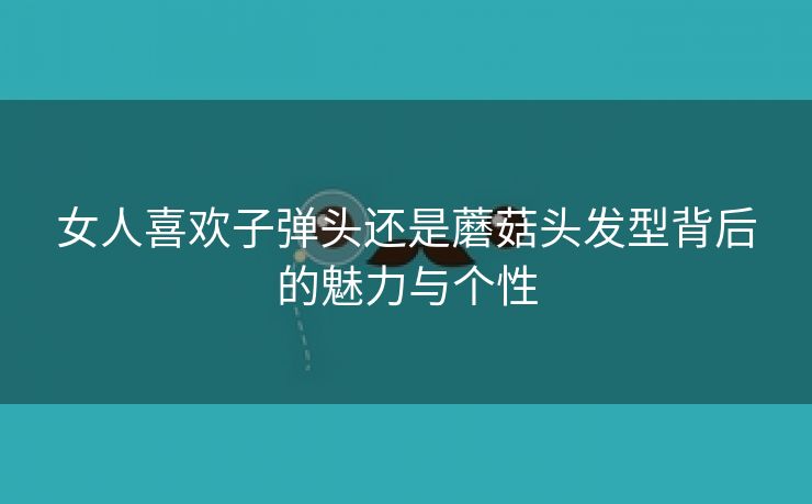 女人喜欢子弹头还是蘑菇头发型背后的魅力与个性