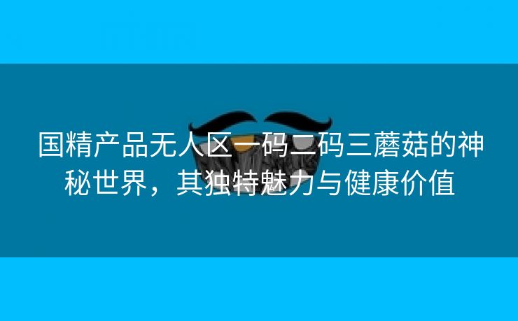 国精产品无人区一码二码三蘑菇的神秘世界，其独特魅力与健康价值