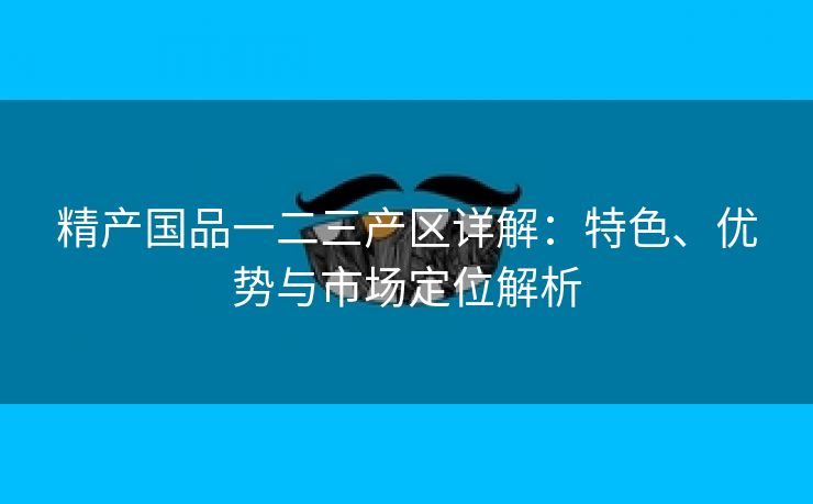 精产国品一二三产区详解：特色、优势与市场定位解析