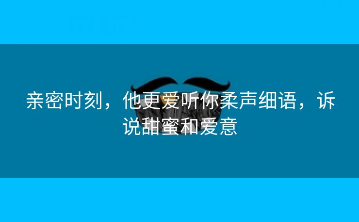 亲密时刻，他更爱听你柔声细语，诉说甜蜜和爱意