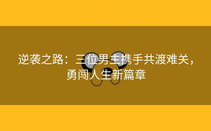 逆袭之路：三位男主携手共渡难关，勇闯人生新篇章