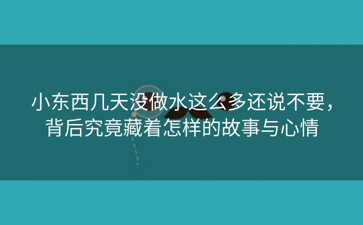 小东西几天没做水这么多还说不要，背后究竟藏着怎样的故事与心情