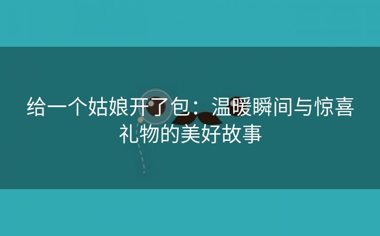 给一个姑娘开了包：温暖瞬间与惊喜礼物的美好故事