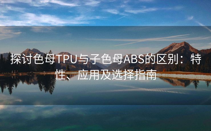 探讨色母TPU与子色母ABS的区别：特性、应用及选择指南