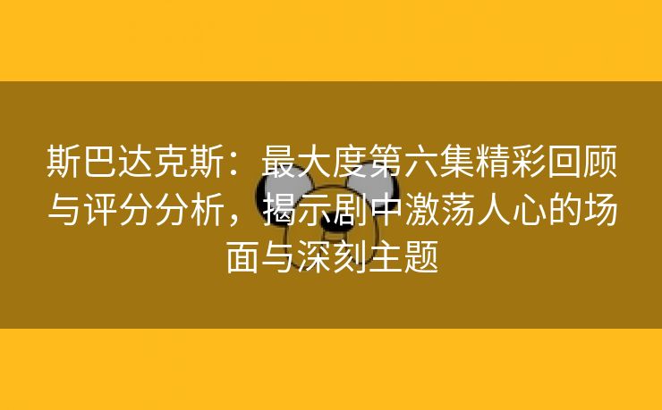 斯巴达克斯：最大度第六集精彩回顾与评分分析，揭示剧中激荡人心的场面与深刻主题