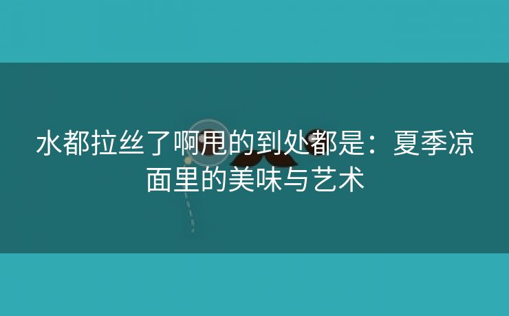 水都拉丝了啊甩的到处都是：夏季凉面里的美味与艺术