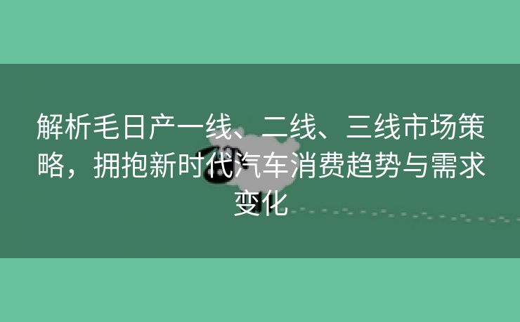 解析毛日产一线、二线、三线市场策略，拥抱新时代汽车消费趋势与需求变化