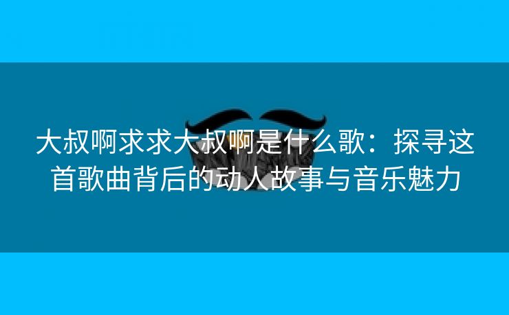 大叔啊求求大叔啊是什么歌：探寻这首歌曲背后的动人故事与音乐魅力