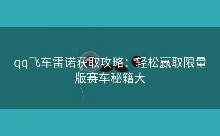 qq飞车雷诺获取攻略：轻松赢取限量版赛车秘籍大