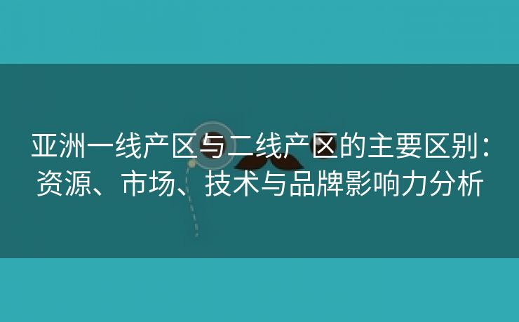 亚洲一线产区与二线产区的主要区别：资源、市场、技术与品牌影响力分析