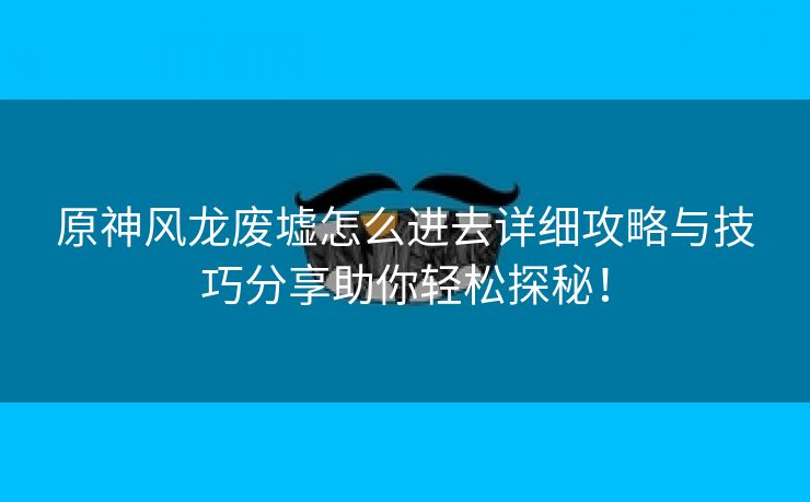 原神风龙废墟怎么进去详细攻略与技巧分享助你轻松探秘！