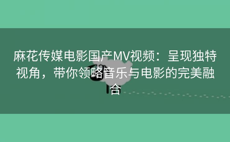 麻花传媒电影国产MV视频：呈现独特视角，带你领略音乐与电影的完美融合