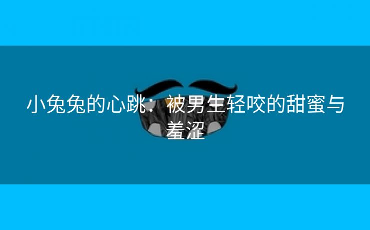 小兔兔的心跳：被男生轻咬的甜蜜与羞涩