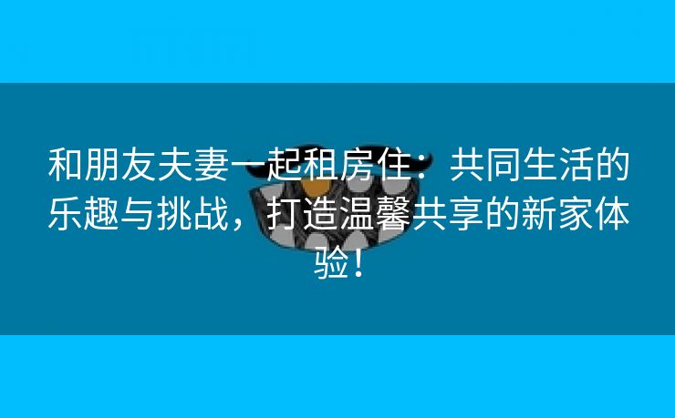 和朋友夫妻一起租房住：共同生活的乐趣与挑战，打造温馨共享的新家体验！