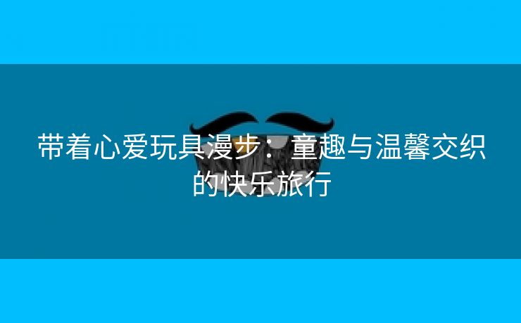 带着心爱玩具漫步：童趣与温馨交织的快乐旅行