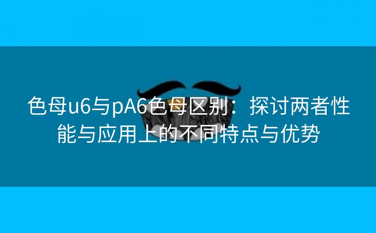 色母u6与pA6色母区别：探讨两者性能与应用上的不同特点与优势