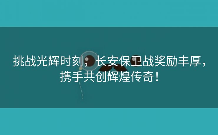 挑战光辉时刻，长安保卫战奖励丰厚，携手共创辉煌传奇！