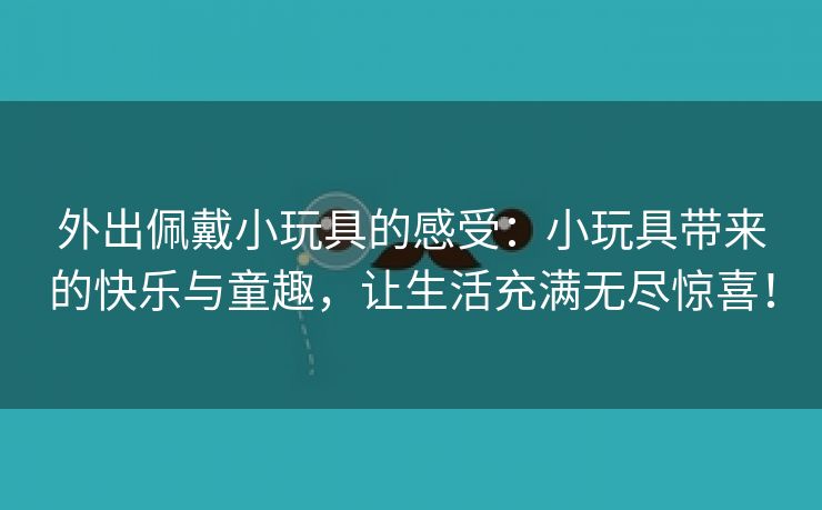 外出佩戴小玩具的感受：小玩具带来的快乐与童趣，让生活充满无尽惊喜！