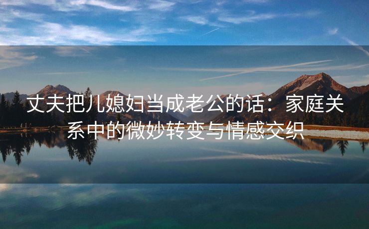 丈夫把儿媳妇当成老公的话：家庭关系中的微妙转变与情感交织