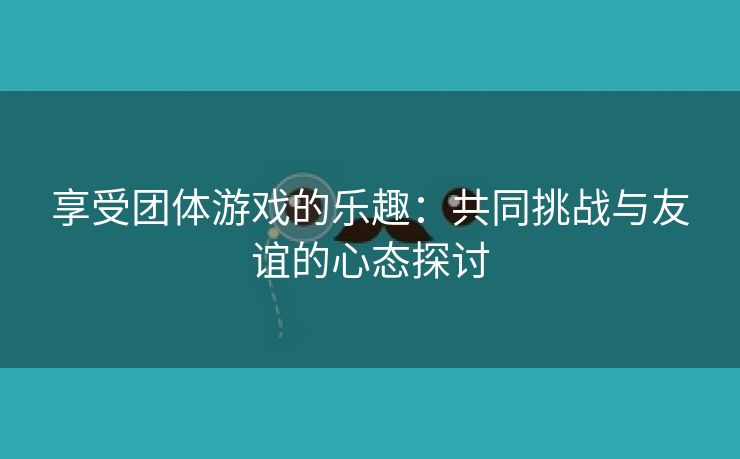 享受团体游戏的乐趣：共同挑战与友谊的心态探讨