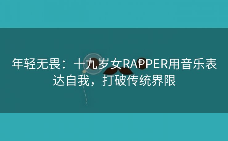 年轻无畏：十九岁女RAPPER用音乐表达自我，打破传统界限