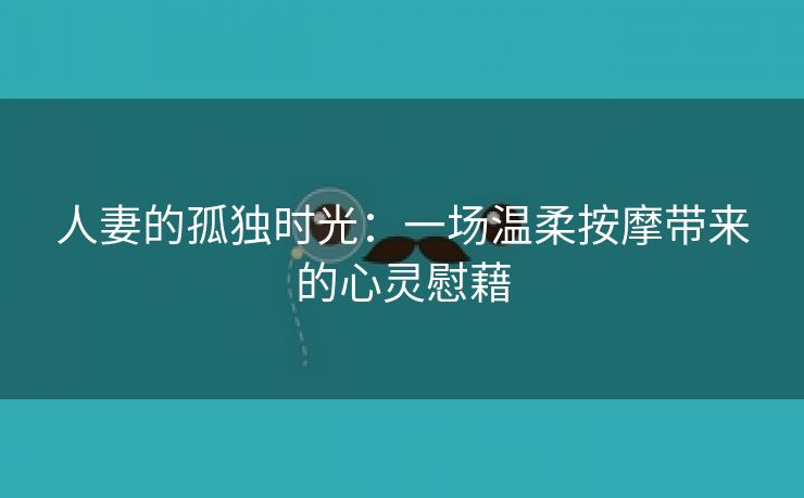 人妻的孤独时光：一场温柔按摩带来的心灵慰藉