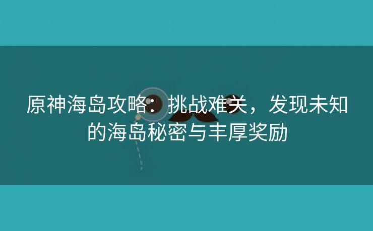 原神海岛攻略：挑战难关，发现未知的海岛秘密与丰厚奖励