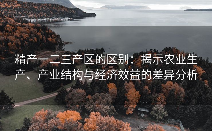 精产一二三产区的区别：揭示农业生产、产业结构与经济效益的差异分析