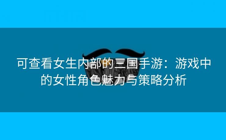 可查看女生内部的三国手游：游戏中的女性角色魅力与策略分析