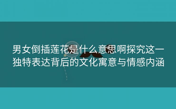 男女倒插莲花是什么意思啊探究这一独特表达背后的文化寓意与情感内涵