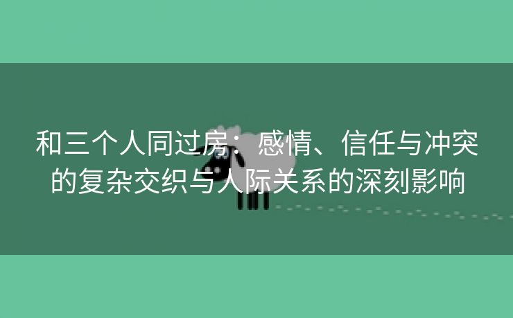 和三个人同过房：感情、信任与冲突的复杂交织与人际关系的深刻影响