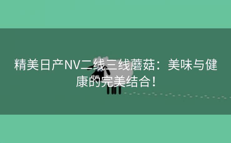 精美日产NV二线三线蘑菇：美味与健康的完美结合！