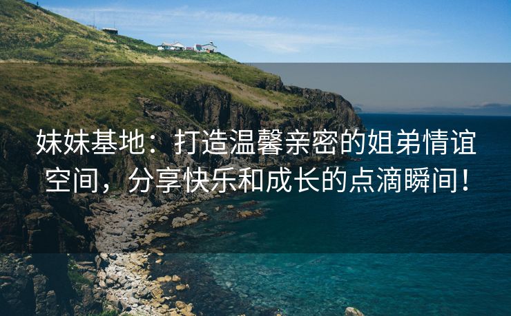 妹妹基地：打造温馨亲密的姐弟情谊空间，分享快乐和成长的点滴瞬间！