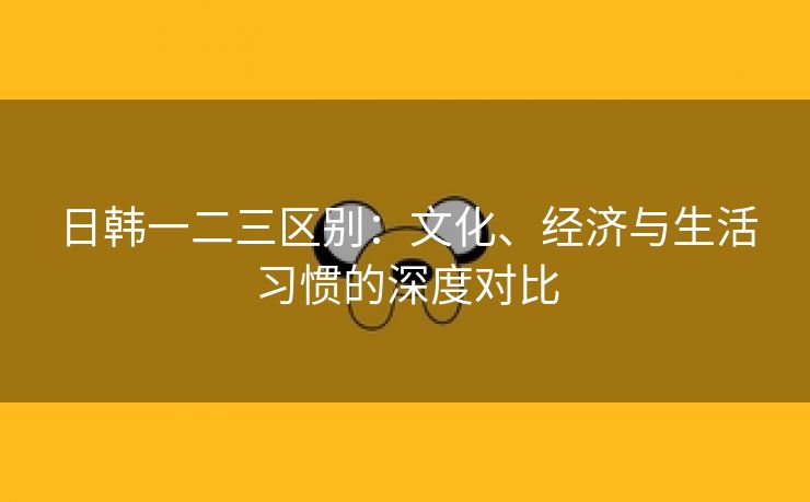 日韩一二三区别：文化、经济与生活习惯的深度对比