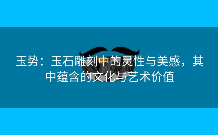 玉势：玉石雕刻中的灵性与美感，其中蕴含的文化与艺术价值