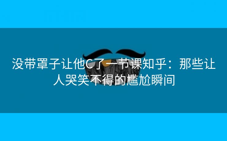 没带罩子让他C了一节课知乎：那些让人哭笑不得的尴尬瞬间