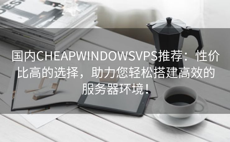 国内CHEAPWINDOWSVPS推荐：性价比高的选择，助力您轻松搭建高效的服务器环境！