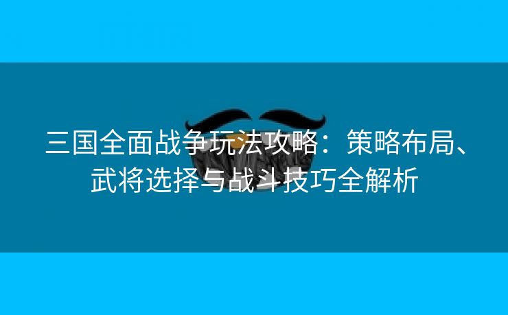 三国全面战争玩法攻略：策略布局、武将选择与战斗技巧全解析