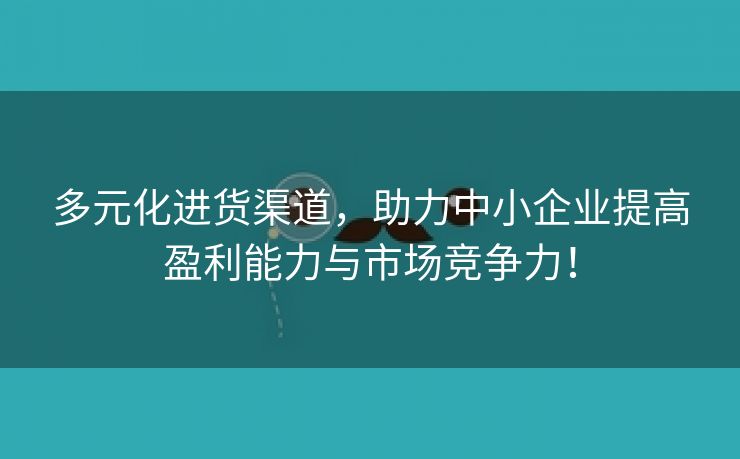 多元化进货渠道，助力中小企业提高盈利能力与市场竞争力！