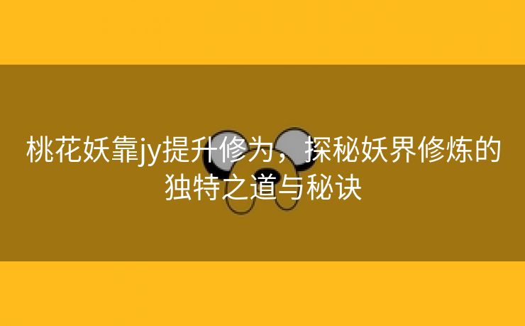 桃花妖靠jy提升修为，探秘妖界修炼的独特之道与秘诀