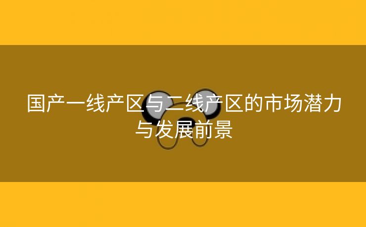 国产一线产区与二线产区的市场潜力与发展前景