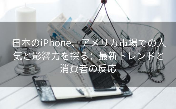 日本のiPhone、アメリカ市場での人気と影響力を探る：最新トレンドと消費者の反応