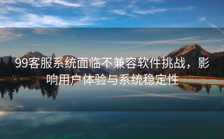 99客服系统面临不兼容软件挑战，影响用户体验与系统稳定性