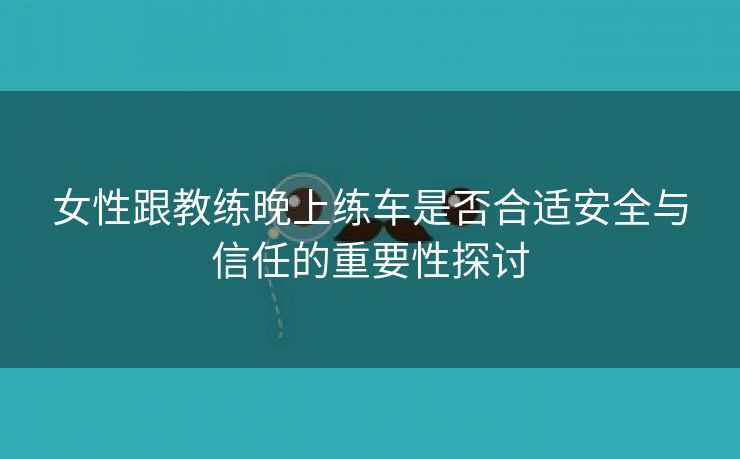 女性跟教练晚上练车是否合适安全与信任的重要性探讨